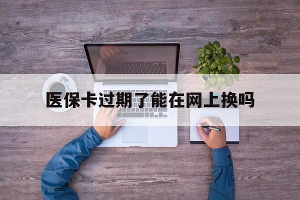 绍兴最新医保卡过期了能在网上换吗方法分析(最方便真实的绍兴医保卡到期可以网上办吗方法)